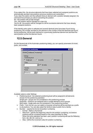 page: 94 AutoCAD Structural Detailing - Steel - User Guide
If you select this, the structure elements that have been selected and assigned positions are
automatically ascribed new positions (previous positions are overwritten).
If you clear this option and the software finds an element with a position already assigned, the
command line prompts you about overwriting the position:
No - the position will not be changed
Yes - the position will be changed to a new one
Yes for all - the position will be changed for all the successive elements that have already
been assigned positions.
If the Identify parts option is selected and several identical parts have been found during
positioning, the number ascribed to the element is the number of the first identical part found
during positioning. All the parts identical to a previously positioned element are ascribed the
same position as the first element found.
12.5.General
On the General tab of the Automatic positioning dialog, you can specify parameters for level,
prefix, and number.
Available options under Settings:
• Positioning level - the selected positioning level will be assigned to all elements
chosen for the positioning operation
Single part - groups are not considered in the positioning process
Assembly - positions are assigned both to single elements and to groups
Both types - single parts are not considered in the positioning process
• Prefix – from the list, you can select a character string that will be ascribed as a prefix
to all positions. You can also select By family to take a prefix from a family
• Number - specify the format of position numbering
o Format - Alpha or Numerical
o Start from - specify the beginning value for the position numbering; successive
positions will be numbered based on the value specified for Step
When the entire alphabet has been used, position numbering will use the following
form: AA, AB, AC, and so on.
o Step - define the increment value for position numbering.
© 2010 Autodesk, Inc. All rights reserved
 