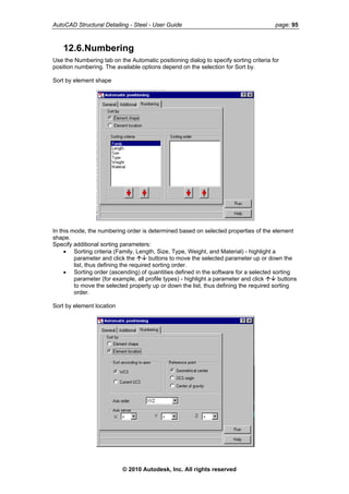 AutoCAD Structural Detailing - Steel - User Guide page: 95
12.6.Numbering
Use the Numbering tab on the Automatic positioning dialog to specify sorting criteria for
position numbering. The available options depend on the selection for Sort by.
Sort by element shape
In this mode, the numbering order is determined based on selected properties of the element
shape.
Specify additional sorting parameters:
• Sorting criteria (Family, Length, Size, Type, Weight, and Material) - highlight a
parameter and click the buttons to move the selected parameter up or down the
list, thus defining the required sorting order.
• Sorting order (ascending) of quantities defined in the software for a selected sorting
parameter (for example, all profile types) - highlight a parameter and click buttons
to move the selected property up or down the list, thus defining the required sorting
order.
Sort by element location
© 2010 Autodesk, Inc. All rights reserved
 