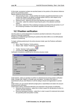 page: 96 AutoCAD Structural Detailing - Steel - User Guide
In this mode, successive numbers are ascribed based on the position of the element reference
point in the coordinate system.
Specify additional sorting parameters:
• Sort according to axes - choose whether the location of positioned elements is to be
verified with respect to the global coordinate system (WCS) or with respect to the
current user local coordinate system (UCS).
• Reference point - determine the point that identifies the point position in space.
• Axes order - select the method of searching the parts in the selected coordinate
system.
• Axis sense - determine if the numbering increases according to the axis sense (+) or if
the numbering increases in the direction opposite to the axis sense (-).
12.7.Position verification
Use this option to control designations of positions ascribed to elements in the process of
manual or automatic positioning.
Positioning is verified through searching for positions that either fulfill or do not fulfill selected
conditions of positioning.
To begin verifying positioning for the entire structure model, open the Positions verification
dialog from:
• Menu: Steel / Positions / Verify positions
• Ribbon: ASD - Model / Positioning / Verify positions
• Toolbar: General / Verify positions
• Command line: RBCS_VERIFYPOS
Verification of positions is performed for the entire structure model.
Under Actions, select an operation to perform on elements found during position verification
(Hide, Change color, Select, or Change color and select). The effect of an action is
remembered until you click Restore or until the dialog is closed and regeneration is carried
out.
Under Check, you can choose elements (single parts or assemblies) to be taken into account
during structure verification.
Under Check criteria, indicate the elements to be searched in the process of verification:
• Elements without positions - select this in order to search for all elements to which no
position has been assigned.
• Elements belonging to position - select this in order to search for elements that contain
the specified prefix and position number.
© 2010 Autodesk, Inc. All rights reserved
 