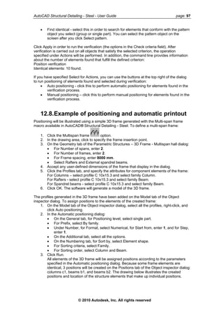 AutoCAD Structural Detailing - Steel - User Guide page: 97
• Find identical - select this in order to search for elements that conform with the pattern
object you select (group or single part). You can select the pattern object on the
screen after you click Select pattern.
Click Apply in order to run the verification (the options in the Check criteria field). After
verification is carried out on all objects that satisfy the selected criterion, the operation
specified under Actions will be performed. In addition, the command line provides information
about the number of elements found that fulfill the defined criterion:
Position verification
Identical elements: 10 found.
If you have specified Select for Actions, you can use the buttons at the top right of the dialog
to run positioning of elements found and selected during verification:
• Auto positioning - click this to perform automatic positioning for elements found in the
verification process.
• Manual positioning – click this to perform manual positioning for elements found in the
verification process.
12.8.Example of positioning and automatic printout
Positioning will be illustrated using a simple 3D frame generated with the Multi-span frame
macro available in AutoCAD® Structural Detailing - Steel. To define a multi-span frame:
1. Click the Multispan frame option.
2. In the drawing area, click to specify the frame insertion point.
3. On the Geometry tab of the Parametric Structures – 3D Frame - Multispan hall dialog:
• For Number of spans, enter 2.
• For Number of frames, enter 2.
• For Frame spacing, enter 8000 mm.
• Select Rafters and External spandrel beams.
4. Accept any user-defined dimensions of the frame that display in the dialog.
5. Click the Profiles tab, and specify the attributes for component elements of the frame:
For Columns – select profile C 10x15.3 and select family Column.
For Rafters - select profile C 10x15.3 and select family Beam.
For Spandrel beams - select profile C 10x15.3 and select family Beam.
6. Click OK. The software will generate a model of the 3D frame.
The profiles generated in the 3D frame have been added on the Model tab of the Object
inspector dialog. To assign positions to the elements of the created frame:
1. On the Model tab of the Object inspector dialog, select all the profiles, right-click, and
click Auto positioning.
2. In the Automatic positioning dialog:
• On the General tab, for Positioning level, select single part.
• For Prefix, select By family.
• Under Number, for Format, select Numerical, for Start from, enter 1, and for Step,
enter 1.
• On the Additional tab, select all the options.
• On the Numbering tab, for Sort by, select Element shape.
• For Sorting criteria, select Family.
• For Sorting order, select Column and Beam.
3. Click Run.
All elements of the 3D frame will be assigned positions according to the parameters
specified in the Automatic positioning dialog. Because some frame elements are
identical, 3 positions will be created on the Positions tab of the Object inspector dialog:
columns c1, beams b1, and beams b2. The drawing below illustrates the created
positions and location of the structure elements that make up individual positions.
© 2010 Autodesk, Inc. All rights reserved
 