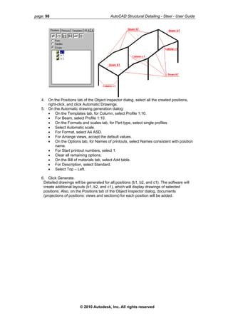 page: 98 AutoCAD Structural Detailing - Steel - User Guide
4. On the Positions tab of the Object inspector dialog, select all the created positions,
right-click, and click Automatic Drawings.
5. On the Automatic drawing generation dialog:
• On the Templates tab, for Column, select Profile 1:10.
• For Beam, select Profile 1:10.
• On the Formats and scales tab, for Part type, select single profiles
• Select Automatic scale.
• For Format, select A4 ASD.
• For Arrange views, accept the default values.
• On the Options tab, for Names of printouts, select Names consistent with position
name.
• For Start printout numbers, select 1.
• Clear all remaining options.
• On the Bill of materials tab, select Add table.
• For Description, select Standard.
• Select Top – Left.
6. Click Generate.
Detailed drawings will be generated for all positions (b1, b2, and c1). The software will
create additional layouts (b1, b2, and c1), which will display drawings of selected
positions. Also, on the Positions tab of the Object Inspector dialog, documents
(projections of positions: views and sections) for each position will be added.
© 2010 Autodesk, Inc. All rights reserved
 