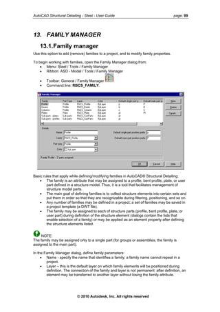 AutoCAD Structural Detailing - Steel - User Guide page: 99
13. FAMILY MANAGER
13.1.Family manager
Use this option to add (remove) families to a project, and to modify family properties.
To begin working with families, open the Family Manager dialog from:
• Menu: Steel / Tools / Family Manager
• Ribbon: ASD - Model / Tools / Family Manager
• Toolbar: General / Family Manager
• Command line: RBCS_FAMILY.
Basic rules that apply while defining/modifying families in AutoCAD® Structural Detailing:
• The family is an attribute that may be assigned to a profile, bent profile, plate, or user
part defined in a structure model. Thus, it is a tool that facilitates management of
structure model parts.
• The main goal of defining families is to collect structure elements into certain sets and
put them in order so that they are recognizable during filtering, positioning, and so on.
• Any number of families may be defined in a project; a set of families may be saved in
a project template (a DWT file).
• The family may be assigned to each of structure parts (profile, bent profile, plate, or
user part) during definition of the structure element (dialogs contain the lists that
enable selection of a family) or may be applied as an element property after defining
the structure elements listed.
NOTE:
The family may be assigned only to a single part (for groups or assemblies, the family is
assigned to the main part).
In the Family Manager dialog, define family parameters:
• Name - specify the name that identifies a family; a family name cannot repeat in a
project.
• Layer – this is the default layer on which family elements will be positioned during
definition. The connection of the family and layer is not permanent: after definition, an
element may be transferred to another layer without losing the family attribute.
© 2010 Autodesk, Inc. All rights reserved
 