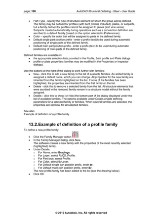 page: 100 AutoCAD Structural Detailing - Steel - User Guide
• Part Type - specify the type of structure element for which the group will be defined.
The family may be defined for profiles (with bent profiles included), plates, or subparts,
but a family defined for profiles cannot be assigned to plates (and vice versa).
Subparts created automatically during operations such as a connection definition are
ascribed to a default family (based on the option selected in Preferences).
• Color – specify the color that will be assigned to parts in the defined family.
• Default single part position prefix - enter a prefix (text) to be used during automatic
positioning of single parts of the defined family.
• Default main part position prefix - enter a prefix (text) to be used during automatic
positioning of main parts of the defined family.
Defined families are available in:
• the appropriate selection lists provided in the Profile, Bent profile and Plate dialogs.
• profile or plate properties (families may be modified in the Properties or Inspector
dialogs).
Use the buttons at the right of the dialog to work further with families:
• New - click this to add a new family to the list of available families. An added family is
assigned a default name, which you can change. All properties for the new family are
inherited from the family highlighted on the list. If none of the families has been
highlighted, the properties are inherited from the first family on the list.
• Delete - click this to remove a selected family from the list. All structure elements that
were ascribed in the removed family remain in a structure model without the family
assigned.
• Details - click this to show (or hide) the bottom part of the dialog displayed under the
list of available families. The options available under Details enable defining
parameters for a selected family or families. When several families are selected, the
properties are identical for all selected families.
See also:
Example of definition of a profile family
13.2.Example of definition of a profile family
To define a new profile family:
• Click the Family Manager option
• In the Family Manager dialog, click New.
The software creates a new family with the properties of the most recently selected
(highlighted) family.
• Under Details:
o For Name, enter Bracings.
o For Layer, select RbCS_Profile.
o For Part type, select Profile.
o For Color, select ByLayer.
o For Default single part position prefix, enter br.
o For Default main part position prefix, enter Br.
The new profile family has been added to the list (see the drawing below).
• Click OK.
© 2010 Autodesk, Inc. All rights reserved
 