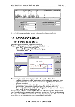 AutoCAD Structural Detailing - Steel - User Guide page: 101
In the Family Manager dialog, you can also edit parameters of a selected family.
14. DIMENSIONING STYLES
14.1.Dimensioning styles
Use this option to define styles of element dimensioning.
To begin defining styles, open the Dimensioning styles dialog from:
• Menu: Steel / Styles / Dimensioning styles
• Ribbon: ASD - Drawings / Styles / Dimensioning styles
• Command line: RBCS_DIM.
Dimensioning consists of positioning elements in a 2D projection of a position:
• Geometrical dimensions: linear dimensions of individual elements or elements joined
together to create an element chain, arc dimensions, angle dimensions, diameters,
and radial dimensions
• Symbols and names: weld symbols, bolt (opening) symbols, elevation marks,
designations of assemblies and groups (profile types, positions), and so on
• Comments (additional text): variables describing created views and presented objects
(name, scale, and so on), user-defined text
Dimensioning is performed automatically based on user-defined settings; it is also possible to
modify created dimension lines and their descriptions. Dimensioning may be conducted within
the edition contour. All dimensional elements (such as dimension lines, text style, and ends of
dimension lines) are set in the dimension styles available in AutoCAD®.
© 2010 Autodesk, Inc. All rights reserved
 