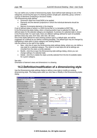 page: 102 AutoCAD Structural Detailing - Steel - User Guide
You can define any number of dimensioning styles. Each defined style belongs to one of the
categories concerning the type of a drawing position (single part, assembly, group, scheme –
a group of elements constituting a structure model).
The dimensioning style defines:
• Dimension style from AutoCAD® to be applied
• Elements and the element projections in which the individual elements should be
included
• Manner of arranging elements in the drawing
A set of defined styles is saved in a DWG format file or in a template (a DWT file).
In the Dimensioning styles dialog, when a drawing position type is selected for Style, all
defined styles for the selected category are displayed. A preview of a selected style is shown
in the Preview field. For each style, there are different settings defined for each of available
element views (top view, front view, side view, 3D view).
One of the styles defined for each drawing position type is a default style, and will be
suggested as a default as you define a drawing template. The default type may be changed by
highlighting a style within a given category and clicking Default.
Use the buttons on the right of the dialog:
• New - click this to open the Dimensioning style settings dialog, where you can define a
new style for a selected category. The name of a new style and all its settings are
inherited from the style currently selected.
• Modify - click this to open the Dimensioning style settings dialog, where you can
change settings of a selected style.
• Delete - click this to delete the style currently selected from the list of available styles
for a given category.
See also:
Orientation of element views and dimensions in a drawing
14.2.Definition/modification of a dimensioning style
Use the Dimensioning style settings dialog to define a new style or modify an existing
dimensioning style. The dialog opens after you click New or Modify in the Dimensioning styles
dialog.
© 2010 Autodesk, Inc. All rights reserved
 