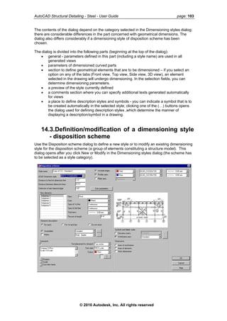 AutoCAD Structural Detailing - Steel - User Guide page: 103
The contents of the dialog depend on the category selected in the Dimensioning styles dialog;
there are considerable differences in the part concerned with geometrical dimensions. The
dialog also differs considerably if a dimensioning style of disposition scheme has been
chosen.
The dialog is divided into the following parts (beginning at the top of the dialog):
• general - parameters defined in this part (including a style name) are used in all
generated views
• parameters of dimensioned curved parts
• section to define geometrical elements that are to be dimensioned – if you select an
option on any of the tabs (Front view, Top view, Side view, 3D view), an element
selected in the drawing will undergo dimensioning. In the selection fields, you can
determine dimensioning parameters.
• a preview of the style currently defined
• a comments section where you can specify additional texts generated automatically
for views
• a place to define description styles and symbols - you can indicate a symbol that is to
be created automatically in the selected style; clicking one of the (…) buttons opens
the dialog used for defining description styles ,which determine the manner of
displaying a description/symbol in a drawing.
14.3.Definition/modification of a dimensioning style
- disposition scheme
Use the Disposition scheme dialog to define a new style or to modify an existing dimensioning
style for the disposition scheme (a group of elements constituting a structure model). This
dialog opens after you click New or Modify in the Dimensioning styles dialog (the scheme has
to be selected as a style category).
© 2010 Autodesk, Inc. All rights reserved
 
