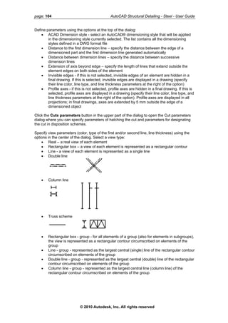 page: 104 AutoCAD Structural Detailing - Steel - User Guide
Define parameters using the options at the top of the dialog:
• ACAD Dimension style - select an AutoCAD® dimensioning style that will be applied
in the dimensioning style currently selected. The list contains all the dimensioning
styles defined in a DWG format file
• Distance to the first dimension line – specify the distance between the edge of a
dimensioned part and the first dimension line generated automatically
• Distance between dimension lines – specify the distance between successive
dimension lines
• Extension of axis beyond edge – specify the length of lines that extend outside the
element edges on both sides of the element
• Invisible edges - if this is not selected, invisible edges of an element are hidden in a
final drawing. If this is selected, invisible edges are displayed in a drawing (specify
their line color, line type, and line thickness parameters at the right of the option)
• Profile axes - if this is not selected, profile axes are hidden in a final drawing. If this is
selected, profile axes are displayed in a drawing (specify their line color, line type, and
line thickness parameters at the right of the option). Profile axes are displayed in all
projections; in final drawings, axes are extended by 5 mm outside the edge of a
dimensioned object
Click the Cuts parameters button in the upper part of the dialog to open the Cut parameters
dialog where you can specify parameters of hatching the cut and parameters for designating
the cut in disposition schemes.
Specify view parameters (color, type of the first and/or second line, line thickness) using the
options in the center of the dialog. Select a view type:
• Real – a real view of each element
• Rectangular box – a view of each element is represented as a rectangular contour
• Line - a view of each element is represented as a single line
• Double line
• Column line
• Truss scheme
• Rectangular box - group - for all elements of a group (also for elements in subgroups),
the view is represented as a rectangular contour circumscribed on elements of the
group
• Line - group - represented as the largest central (single) line of the rectangular contour
circumscribed on elements of the group
• Double line - group - represented as the largest central (double) line of the rectangular
contour circumscribed on elements of the group
• Column line - group - represented as the largest central line (column line) of the
rectangular contour circumscribed on elements of the group
© 2010 Autodesk, Inc. All rights reserved
 