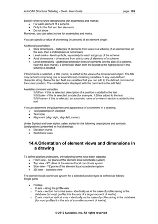AutoCAD Structural Detailing - Steel - User Guide page: 105
Specify when to show designations (for assemblies and marks):
• For each element of a scheme
• Only for the first and last elements
• Do not show
Moreover, you can select styles for assemblies and marks.
You can specify a value of shortening (in percent) of an element length.
Additional parameters:
• Stick dimensions - distances of elements from axes in a scheme (if an element lies on
the axis, then a 0 dimension is not shown)
• Level marks - level symbols, separately for each subgroup of the scheme
• Axial dimensions - dimensions from axis to axis of elements of a scheme
• Level dimensions - additional dimension lines of elements (on the side of a scheme,
near the level marks); a dimension chain from the lowest to the highest level in the
scheme is created.
If Comments is selected, a title (name) is added to the views of a dimensioned object. The title
may be text (comprising one or several lines) containing variables or any user-defined
character string. Below the text field are variables that you can add to the defined comment at
the cursor position. The variable text is displayed with the comment in the edit field.
Available comment variables:
%%Pos - if this is selected, description of a position is added to the text
%%Scale - if this is selected, a scale (for example, 1:20) is added to the text
%%Vname - if this is selected, an automatic name of a view or section is added to the
text
You can determine the placement and appearance of a comment in a drawing:
• Text placement in viewport
• Text style
• Alignment (align right, align left, center)
Under Symbol and layer styles, select styles for the following descriptions and symbols
(designations) presented in final drawings:
• Elevation marks
• Workframe axes
14.4.Orientation of element views and dimensions in
a drawing
To define position projections, the following terms have been adopted:
• Front view - XZ plane of the element local coordinate system
• Top view - XY plane of the element local coordinate system
• Side view - YZ plane of the element local coordinate system
• 3D view – isometric view
The element local coordinate system for a selected position type is defined as follows:
Single parts
• Profiles:
o X axis - along the profile axis
o Y axis - section horizontal axes - identically as in the case of profile saving in the
database (for most profiles it is the axis of a larger moment of inertia)
o Z axis - section vertical axes - identically as the case of profile saving in the database
(for most profiles it is the axis of a smaller moment of inertia)
© 2010 Autodesk, Inc. All rights reserved
 