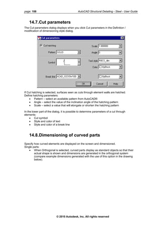 page: 108 AutoCAD Structural Detailing - Steel - User Guide
14.7.Cut parameters
The Cut parameters dialog displays when you click Cut parameters in the Definition /
modification of dimensioning style dialog.
If Cut hatching is selected, surfaces seen as cuts through element walls are hatched.
Define hatching parameters:
• Pattern – select an available pattern from AutoCAD®
• Angle – select the value of the inclination angle of the hatching pattern
• Scale – select a value that will elongate or shorten the hatching pattern
In the lower part of the dialog, it is possible to determine parameters of a cut through
elements:
• Cut symbol
• Style and color of text
• Style and color of a break line
14.8.Dimensioning of curved parts
Specify how curved elements are displayed on the screen and dimensioned.
Single parts:
• When Orthogonal is selected, curved parts display as standard objects so that their
actual shape is shown and dimensions are generated in the orthogonal system
(compare example dimensions generated with the use of this option in the drawing
below).
© 2010 Autodesk, Inc. All rights reserved
 