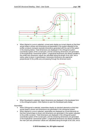 AutoCAD Structural Detailing - Steel - User Guide page: 109
• When Aligned to curve is selected, curved parts display as curved objects so that their
actual shape is shown and dimensions are generated in the system adjusted to the
profile curvature (compare example dimensions generated with the use of this option
in the drawing below). Total dimensions are displayed in the orthogonal system
(coordinate system of the curved part), and the remaining dimensions are generated
in the longitudinal / transversal system. Longitudinal dimensions are always parallel to
the profile axis (dimension values are calculated along the length of arc axis, and a
radius value is given in parentheses); transverse dimensions are segments
perpendicular to the profile axis and passing through the dimension point.
• When Developed is selected, object dimensions are displayed in the developed form
in the orthogonal system. Click Options to open the Developed parts dialog.
Assemblies
• When Orthogonal is selected, assemblies display as standard elements so that their
actual shape is shown and dimensions are generated in the orthogonal system.
• When Aligned to curve is selected, assemblies are displayed as curved elements so
that their actual shape is shown and dimensions are generated in the system adjusted
to the profile curvature. Total dimensions are displayed in the orthogonal system
(coordinate system of the curved part), and the remaining dimensions are generated
in the longitudinal / transversal system. Longitudinal dimensions are always parallel to
the main part axis (dimension values are calculated along the length of arc axis, and a
© 2010 Autodesk, Inc. All rights reserved
 