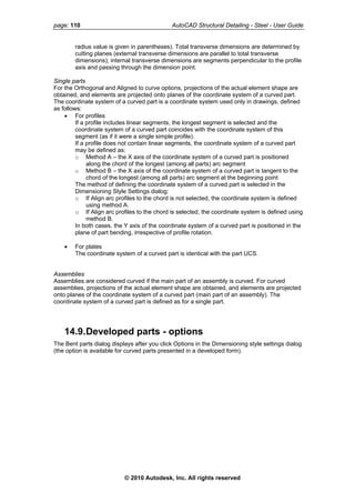 page: 110 AutoCAD Structural Detailing - Steel - User Guide
radius value is given in parentheses). Total transverse dimensions are determined by
cutting planes (external transverse dimensions are parallel to total transverse
dimensions); internal transverse dimensions are segments perpendicular to the profile
axis and passing through the dimension point.
Single parts
For the Orthogonal and Aligned to curve options, projections of the actual element shape are
obtained, and elements are projected onto planes of the coordinate system of a curved part.
The coordinate system of a curved part is a coordinate system used only in drawings, defined
as follows:
• For profiles
If a profile includes linear segments, the longest segment is selected and the
coordinate system of a curved part coincides with the coordinate system of this
segment (as if it were a single simple profile).
If a profile does not contain linear segments, the coordinate system of a curved part
may be defined as:
o Method A – the X axis of the coordinate system of a curved part is positioned
along the chord of the longest (among all parts) arc segment
o Method B – the X axis of the coordinate system of a curved part is tangent to the
chord of the longest (among all parts) arc segment at the beginning point
The method of defining the coordinate system of a curved part is selected in the
Dimensioning Style Settings dialog:
o If Align arc profiles to the chord is not selected, the coordinate system is defined
using method A.
o If Align arc profiles to the chord is selected, the coordinate system is defined using
method B.
In both cases, the Y axis of the coordinate system of a curved part is positioned in the
plane of part bending, irrespective of profile rotation.
• For plates
The coordinate system of a curved part is identical with the part UCS.
Assemblies
Assemblies are considered curved if the main part of an assembly is curved. For curved
assemblies, projections of the actual element shape are obtained, and elements are projected
onto planes of the coordinate system of a curved part (main part of an assembly). The
coordinate system of a curved part is defined as for a single part.
14.9.Developed parts - options
The Bent parts dialog displays after you click Options in the Dimensioning style settings dialog
(the option is available for curved parts presented in a developed form).
© 2010 Autodesk, Inc. All rights reserved
 