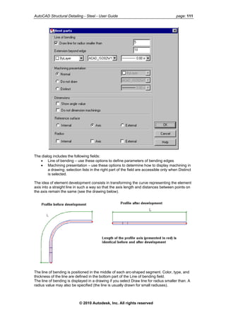 AutoCAD Structural Detailing - Steel - User Guide page: 111
The dialog includes the following fields:
• Line of bending – use these options to define parameters of bending edges
• Machining presentation – use these options to determine how to display machining in
a drawing; selection lists in the right part of the field are accessible only when Distinct
is selected.
The idea of element development consists in transforming the curve representing the element
axis into a straight line in such a way so that the axis length and distances between points on
the axis remain the same (see the drawing below).
The line of bending is positioned in the middle of each arc-shaped segment. Color, type, and
thickness of the line are defined in the bottom part of the Line of bending field.
The line of bending is displayed in a drawing if you select Draw line for radius smaller than. A
radius value may also be specified (the line is usually drawn for small radiuses).
© 2010 Autodesk, Inc. All rights reserved
 
