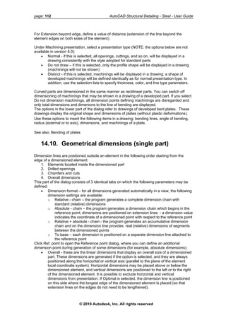 page: 112 AutoCAD Structural Detailing - Steel - User Guide
For Extension beyond edge, define a value of distance (extension of the line beyond the
lement edges on both sides of the element).
tion, select a presentation type (NOTE: the options below are not
l be displayed in a
only the profile shape will be displayed in a drawing
addition, use the selection lists to specify thickness, color, and line type parameters.
disregarded and
lines, angle of bending,
dius (external or to axis), dimensions, and machinings of a plate.
See also: Bending of plates
tside an element in the following order starting from the
side the dimensioned part
of the dialog consists of 3 identical tabs on which the following parameters may be
ns generated automatically in a view, the following
enerates a complete dimension chain with
ovides real (relative) dimensions of segments
on is positioned on a separate dimension line attached to
d
the right
d
nt is placed (so that
extension lines on the edges do not need to be lengthened).
e
Under Machining presenta
available in version 5.0):
• Normal - if this is selected, all openings, cuttings, and so on, wil
drawing consistently with the style adopted for standard parts
• Do not draw – if this is selected,
(machinings will not be shown)
• Distinct - if this is selected, machinings will be displayed in a drawing; a shape of
developed machinings will be defined identically as for normal presentation type. In
Curved parts are dimensioned in the same manner as rectilinear parts. You can switch off
dimensioning of machinings that may be shown in a drawing of a developed part. If you select
Do not dimension machinings, all dimension points defining machinings are
only total dimensions and dimenions to the line of bending are displayed.
The options in the lower part of the dialog refer to drawings of developed bent plates. These
drawings display the original shape and dimensions of plates (without plastic deformations).
Use these options to insert the following items in a drawing: bending
ra
14.10. Geometrical dimensions (single part)
Dimension lines are positioned ou
edge of a dimensioned element:
1. Elements located in
2. Drilled openings
3. Chamfers and cuts
4. Overall dimensions
This part
defined:
• Dimension format – for all dimensio
dimension settings are available:
o Relative - chain – the program g
standard (relative) dimensions
o Absolute - chain – the program generates a dimension chain which begins in the
reference point; dimensions are positioned on extension lines - a dimension value
indicates the coordinate of a dimensioned point with respect to the reference point
o Relative + absolute - chain - the program generates an accumulative dimension
chain and on the dimension line pr
between the dimensioned points
o To base – each dimensi
the reference point
Click Ref. point to open the Reference point dialog, where you can define an additional
dimension point during generation of some dimensions (for example, absolute dimensions).
• Overall - these are the linear dimensions that display an overall size of a dimensione
part. These dimensions are generated if the option is selected, and they are always
positioned along the horizontal or vertical axis (parallel to the plane of the element
local coordinate system). Horizontal dimensions may be placed above or below the
dimensioned element, and vertical dimensions are positioned to the left or to
of the dimensioned element. It is possible to exclude horizontal and vertical
dimensions from presentation. If Optimal is selected, the dimension line is positione
on this side where the longest edge of the dimensioned eleme
© 2010 Autodesk, Inc. All rights reserved
 
