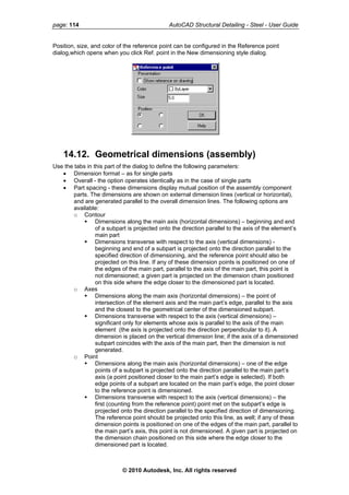 page: 114 AutoCAD Structural Detailing - Steel - User Guide
Position, size, and color of the reference point can be configured in the Reference point
dialog,which opens when you click Ref. point in the New dimensioning style dialog.
14.12. Geometrical dimensions (assembly)
Use the tabs in this part of the dialog to define the following parameters:
• Dimension format – as for single parts
• Overall - the option operates identically as in the case of single parts
• Part spacing - these dimensions display mutual position of the assembly component
parts. The dimensions are shown on external dimension lines (vertical or horizontal),
and are generated parallel to the overall dimension lines. The following options are
available:
o Contour
Dimensions along the main axis (horizontal dimensions) – beginning and end
of a subpart is projected onto the direction parallel to the axis of the element’s
main part
Dimensions transverse with respect to the axis (vertical dimensions) -
beginning and end of a subpart is projected onto the direction parallel to the
specified direction of dimensioning, and the reference point should also be
projected on this line. If any of these dimension points is positioned on one of
the edges of the main part, parallel to the axis of the main part, this point is
not dimensioned; a given part is projected on the dimension chain positioned
on this side where the edge closer to the dimensioned part is located.
o Axes
Dimensions along the main axis (horizontal dimensions) – the point of
intersection of the element axis and the main part’s edge, parallel to the axis
and the closest to the geometrical center of the dimensioned subpart.
Dimensions transverse with respect to the axis (vertical dimensions) –
significant only for elements whose axis is parallel to the axis of the main
element (the axis is projected onto the direction perpendicular to it). A
dimension is placed on the vertical dimension line; if the axis of a dimensioned
subpart coincides with the axis of the main part, then the dimension is not
generated.
o Point
Dimensions along the main axis (horizontal dimensions) – one of the edge
points of a subpart is projected onto the direction parallel to the main part’s
axis (a point positioned closer to the main part’s edge is selected). If both
edge points of a subpart are located on the main part’s edge, the point closer
to the reference point is dimensioned.
Dimensions transverse with respect to the axis (vertical dimensions) – the
first (counting from the reference point) point met on the subpart’s edge is
projected onto the direction parallel to the specified direction of dimensioning.
The reference point should be projected onto this line, as well; if any of these
dimension points is positioned on one of the edges of the main part, parallel to
the main part’s axis, this point is not dimensioned. A given part is projected on
the dimension chain positioned on this side where the edge closer to the
dimensioned part is located.
© 2010 Autodesk, Inc. All rights reserved
 