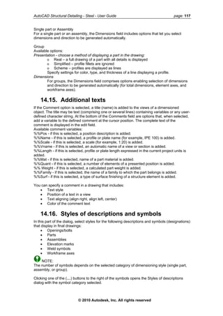 AutoCAD Structural Detailing - Steel - User Guide page: 117
Single part or Assembly
For a single part or an assembly, the Dimensions field includes options that let you select
dimensions and direction to be generated automatically.
Group
Available options:
Presentation - choose a method of displaying a part in the drawing:
o Real – a full drawing of a part with all details is displayed
o Simplified – profile fillets are ignored
o Scheme – profiles are displayed as lines
Specify settings for color, type, and thickness of a line displaying a profile.
Dimensions
For groups, the Dimensions field comprises options enabling selection of dimensions
and direction to be generated automatically (for total dimensions, element axes, and
workframe axes).
14.15. Additional texts
If the Comment option is selected, a title (name) is added to the views of a dimensioned
object. The title may be text (comprising one or several lines) containing variables or any user-
defined character string. At the bottom of the Comments field are options that, when selected,
add a variable to the defined comment at the cursor position. The complete text of the
comment is displayed in the edit field.
Available comment variables:
%%Pos - if this is selected, a position description is added.
%%Name - if this is selected, a profile or plate name (for example, IPE 100) is added.
%%Scale - if this is selected, a scale (for example, 1:20) is added.
%%Vname - if this is selected, an automatic name of a view or section is added.
%%Length - if this is selected, profile or plate length expressed in the current project units is
added.
%%Mat - if this is selected, name of a part material is added.
%%Quant - if this is selected, a number of elements of a presented position is added.
%% Weight - if this is selected, a calculated part weight is added.
%%Family - if this is selected, the name of a family to which the part belongs is added.
%%Surf - if this is selected, a type of surface finishing of a structure element is added.
You can specify a comment in a drawing that includes:
• Text style
• Position of a text in a view
• Text aligning (align right, align left, center)
• Color of the comment text
14.16. Styles of descriptions and symbols
In this part of the dialog, select styles for the following descriptions and symbols (designations)
that display in final drawings:
• Openings/bolts
• Parts
• Assemblies
• Elevation marks
• Weld symbols
• Workframe axes
NOTE:
The number of symbols depends on the selected category of dimensioning style (single part,
assembly, or group).
Clicking one of the (…) buttons to the right of the symbols opens the Styles of descriptions
dialog with the symbol category selected.
© 2010 Autodesk, Inc. All rights reserved
 