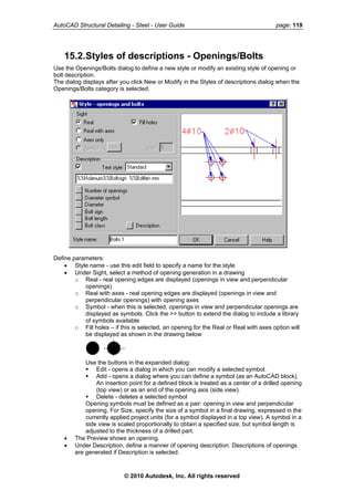 AutoCAD Structural Detailing - Steel - User Guide page: 119
15.2.Styles of descriptions - Openings/Bolts
Use the Openings/Bolts dialog to define a new style or modify an existing style of opening or
bolt description.
The dialog displays after you click New or Modify in the Styles of descriptions dialog when the
Openings/Bolts category is selected.
Define parameters:
• Style name - use this edit field to specify a name for the style
• Under Sight, select a method of opening generation in a drawing
o Real - real opening edges are displayed (openings in view and perpendicular
openings)
o Real with axes - real opening edges are displayed (openings in view and
perpendicular openings) with opening axes
o Symbol - when this is selected, openings in view and perpendicular openings are
displayed as symbols. Click the >> button to extend the dialog to include a library
of symbols available
o Fill holes – if this is selected, an opening for the Real or Real with axes option will
be displayed as shown in the drawing below
Use the buttons in the expanded dialog:
Edit - opens a dialog in which you can modify a selected symbol.
Add - opens a dialog where you can define a symbol (as an AutoCAD block).
An insertion point for a defined block is treated as a center of a drilled opening
(top view) or as an end of the opening axis (side view).
Delete - deletes a selected symbol
Opening symbols must be defined as a pair: opening in view and perpendicular
opening. For Size, specify the size of a symbol in a final drawing, expressed in the
currently applied project units (for a symbol displayed in a top view). A symbol in a
side view is scaled proportionally to obtain a specified size, but symbol length is
adjusted to the thickness of a drilled part.
• The Preview shows an opening.
• Under Description, define a manner of opening description. Descriptions of openings
are generated if Description is selected.
© 2010 Autodesk, Inc. All rights reserved
 