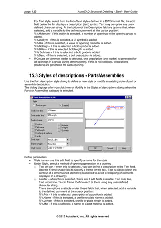 page: 120 AutoCAD Structural Detailing - Steel - User Guide
For Text style, select from the list of text styles defined in a DWG format file; the edit
field below the list displays a description (text) syntax. Text may comprise any user-
defined character string. At the bottom of the Description field are options that, when
selected, add a variable to the defined comment at the cursor position:
%%Holenum - if this option is selected, a number of openings in the opening group is
added.
%%Diasym - if this is selected, a ∅ symbol is added.
%%Dia - if this is selected, a value of opening diameter is added.
%%Boltsign - if this is selected, a bolt symbol is added.
%%Bltlen - if this is selected, bolt length is added.
%% Boltclass - if this is selected, a bolt grade is added.
%%Desc - if this is selected, a bolt description is added.
• If Groups on common leader is selected, one description (one leader) is generated for
all openings in a group during dimensioning. If this is not selected, descriptions
(leaders) are generated for each opening.
15.3.Styles of descriptions - Parts/Assemblies
Use the Part description style dialog to define a new style or modify an existing style of part or
assembly description.
The dialog displays after you click New or Modify in the Styles of descriptions dialog when the
Parts or Assemblies category is selected.
Define parameters:
• Style name - use this edit field to specify a name for the style
• Under Sight, select a method of opening generation in a drawing
o Text on part - when this is selected, you can define a description in the Text field.
Use the Frame shape field to specify a frame for the text. Text is placed within the
contour of a dimensioned element (positioned to avoid overlapping of elements
displayed in a drawing).
o Leader – when this is selected, there are 3 edit fields available: Text over line,
Text under line, Text in frame. Define each of them using any user-defined
character string.
There are options available under these fields that, when selected, add a variable
to the defined comment at the cursor position:
%%Pos - if this is selected, description of a position is added.
%%Name - if this is selected, a profile or plate name is added.
%%Length - if this is selected, profile or plate length is added.
%%Mat - if this is selected, a name of a part material is added.
© 2010 Autodesk, Inc. All rights reserved
 