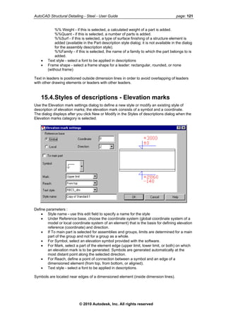 AutoCAD Structural Detailing - Steel - User Guide page: 121
%% Weight - if this is selected, a calculated weight of a part is added.
%%Quant - if this is selected, a number of parts is added.
%%Surf - if this is selected, a type of surface finishing of a structure element is
added (available in the Part description style dialog; it is not available in the dialog
for the assembly description style).
%%Family - if this is selected, the name of a family to which the part belongs to is
added.
• Text style - select a font to be applied in descriptions
• Frame shape - select a frame shape for a leader: rectangular, rounded, or none
(without frame)
Text in leaders is positioned outside dimension lines in order to avoid overlapping of leaders
with other drawing elements or leaders with other leaders.
15.4.Styles of descriptions - Elevation marks
Use the Elevation mark settings dialog to define a new style or modify an existing style of
description of elevation marks; the elevation mark consists of a symbol and a coordinate.
The dialog displays after you click New or Modify in the Styles of descriptions dialog when the
Elevation marks category is selected.
Define parameters :
• Style name - use this edit field to specify a name for the style
• Under Reference base, choose the coordinate system (global coordinate system of a
model or local coordinate system of an element) that is the basis for defining elevation
reference (coordinate) and direction.
• If To main part is selected for assemblies and groups, limits are determined for a main
part of the group and not for a group as a whole.
• For Symbol, select an elevation symbol provided with the software.
• For Mark, select a part of the element edge (upper limit, lower limit, or both) on which
an elevation mark is to be generated. Symbols are generated automatically at the
most distant point along the selected direction.
• For Reach, define a point of connection between a symbol and an edge of a
dimensioned element (from top, from bottom, or aligned).
• Text style - select a font to be applied in descriptions.
Symbols are located near edges of a dimensioned element (inside dimension lines).
© 2010 Autodesk, Inc. All rights reserved
 