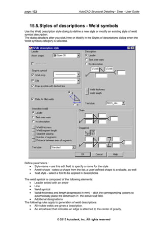 page: 122 AutoCAD Structural Detailing - Steel - User Guide
15.5.Styles of descriptions - Weld symbols
Use the Weld description style dialog to define a new style or modify an existing style of weld
symbol description.
The dialog displays after you click New or Modify in the Styles of descriptions dialog when the
Weld symbols category is selected.
Define parameters :
• Style name - use this edit field to specify a name for the style
• Arrow shape - select a shape from the list; a user-defined shape is available, as well
• Text style - select a font to be applied in descriptions
The weld symbol is composed of the following elements:
• Leader ended with an arrow
• Line
• Weld symbol
• Weld thickness and length (expressed in mm) – click the corresponding buttons to
automatically place the dimension in the active text field.
• Additional designations
The following rules apply to generation of weld descriptions:
• All visible welds are given a description.
• An arrowhead that indicates an edge is attached to the center of gravity.
© 2010 Autodesk, Inc. All rights reserved
 