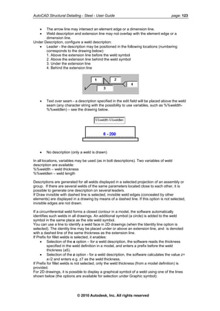 AutoCAD Structural Detailing - Steel - User Guide page: 123
• The arrow line may intersect an element edge or a dimension line.
• Weld description and extension line may not overlap with the element edge or a
dimension line.
Under Description, configure a weld description:
• Leader - the description may be positioned in the following locations (numbering
corresponds to the drawing below):
1. Above the extension line before the weld symbol
2. Above the extension line behind the weld symbol
3. Under the extension line
4. Behind the extension line
• Text over seam - a description specified in the edit field will be placed above the weld
seam (any character string with the possibility to use variables, such as %%weldth-
%%weldlen) – see the drawing below.
• No description (only a weld is drawn)
In all locations, variables may be used (as in bolt descriptions). Two variables of weld
description are available:
%%weldth – weld thickness
%%weldlen – weld length
Descriptions are generated for all welds displayed in a selected projection of an assembly or
group. If there are several welds of the same parameters located close to each other, it is
possible to generate one description on several leaders.
If Draw invisible with dashed line is selected, invisible weld edges (concealed by other
elements) are displayed in a drawing by means of a dashed line. If this option is not selected,
invisible edges are not drawn.
If a circumferential weld forms a closed contour in a model, the software automatically
identifies such welds in all drawings. An additional symbol (a circle) is added to the weld
symbol in the same place as the site weld symbol.
You can use a line to identify a weld face in 2D drawings (when the Identity line option is
selected). The identity line may be placed under or above an extension line, and is denoted
with a dashed line of the same thickness as the extension line.
If Prefix for fillet welds is selected, it enables:
• Selection of the a option – for a weld description, the software reads the thickness
specified in the weld definition in a model, and enters a prefix before the weld
thickness (a5).
• Selection of the z option - for a weld description, the software calculates the value z=
a√2 and enters e.g. z7 as the weld thickness.
If Prefix for fillet welds is not selected, only the weld thickness (from a model definition) is
provided.
For 2D drawings, it is possible to display a graphical symbol of a weld using one of the lines
shown below (the options are available for selection under Graphic symbol):
© 2010 Autodesk, Inc. All rights reserved
 