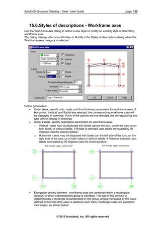 AutoCAD Structural Detailing - Steel - User Guide page: 125
15.6.Styles of descriptions - Workframe axes
Use the Workframe axis dialog to define a new style or modify an existing style of describing
workframe axes.
The dialog displays after you click New or Modify in the Styles of descriptions dialog when the
Workframe axes category is selected.
Define parameters:
• Under Axes, specify color, style, and line thickness parameters for workframe axes. If
Horizontal, Vertical, and Radial are selected, the corresponding workframe axes will
be displayed in drawings. If any of the options are not selected, the corresponding axis
type will not display in drawings.
• Under Labels, specify description parameters for workframe axes:
o Vertical - axes may be displayed with labels (above the axis, under the axis, or on
both sides) or without labels. If Rotate is selected, axis labels are rotated by 90
degrees (see the drawing below).
o Horizontal - axes may be displayed with labels (on the left side of the axis, on the
right side of the axis, or on both sides) or without labels. If Rotate is selected, axis
labels are rotated by 90 degrees (see the drawing below).
• Elongation beyond element - workframe axes are contained within a rectangular
contour, in which a dimensioned group is inscribed. The size of this contour is
determined by a rectangle circumscribed on the group contour increased by the value
defined in this field (this value is added to each side). Rectangle sides are parallel to
view edges, as shown below:
© 2010 Autodesk, Inc. All rights reserved
 