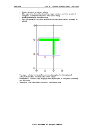 page: 126 AutoCAD Structural Detailing - Steel - User Guide
o Green represents an element scheme
o Blue represents element borders with a margin added on each side (a value of
elongation beyond element defined in the above dialog)
o Black represents the entire workframe
o Red indicates which part of the workframe will be shown and where labels will be
placed
• Text style – select a font to use for workframe description; the list displays all
AutoCAD® text styles available in the current project
• Frame shape –select the label shape (rounded, rectangular, or none) for a workframe
axis description
• Style name - use this edit field to specify a name for the style
© 2010 Autodesk, Inc. All rights reserved
 