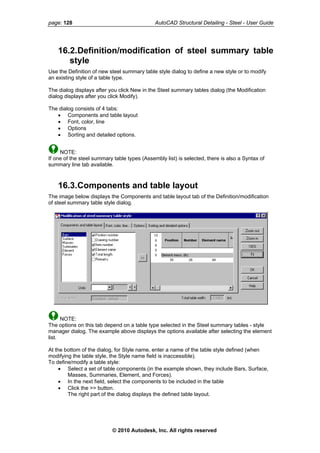 page: 128 AutoCAD Structural Detailing - Steel - User Guide
16.2.Definition/modification of steel summary table
style
Use the Definition of new steel summary table style dialog to define a new style or to modify
an existing style of a table type.
The dialog displays after you click New in the Steel summary tables dialog (the Modification
dialog displays after you click Modify).
The dialog consists of 4 tabs:
• Components and table layout
• Font, color, line
• Options
• Sorting and detailed options.
NOTE:
If one of the steel summary table types (Assembly list) is selected, there is also a Syntax of
summary line tab available.
16.3.Components and table layout
The image below displays the Components and table layout tab of the Definition/modification
of steel summary table style dialog.
NOTE:
The options on this tab depend on a table type selected in the Steel summary tables - style
manager dialog. The example above displays the options available after selecting the element
list.
At the bottom of the dialog, for Style name, enter a name of the table style defined (when
modifying the table style, the Style name field is inaccessible).
To define/modify a table style:
• Select a set of table components (in the example shown, they include Bars, Surface,
Masses, Summaries, Element, and Forces).
• In the next field, select the components to be included in the table
• Click the >> button.
The right part of the dialog displays the defined table layout.
© 2010 Autodesk, Inc. All rights reserved
 