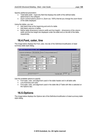 AutoCAD Structural Detailing - Steel - User Guide page: 129
Specify additional parameters:
• Total table width - read-only field that displays the width of the defined table;
determined in the software.
• Zoom control buttons (Zoom in, Zoom out, 100%) that let you change the zoom factor
of the table displayed.
Using the tables, you can:
• Add blank lines at the beginning and end of a table
• Add blank columns in tables
• Define table dimensions (column width and line height) – dimensions of the column
width and the line height are displayed under the table and on the left of the table,
respectively.
16.4.Font, color, line
The image below displays the Font, color, line tab of the Definition/modification of steel
summary table style dialog.
Use the available options to specify:
• Font style, color, and alignment used in the table header and in all table cells
• Line thickness and color
• Font style, color, and alignment used in the table title (if Table with title is selected on
the Options tab)
16.5.Options
The image below displays the Options tab of the Definition/modification of steel summary table
style dialog.
© 2010 Autodesk, Inc. All rights reserved
 