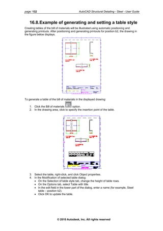 page: 132 AutoCAD Structural Detailing - Steel - User Guide
16.8.Example of generating and setting a table style
Creating tables of the bill of materials will be illustrated using automatic positioning and
generating printouts. After positioning and generating printouts for position b2, the drawing in
the figure below displays.
To generate a table of the bill of materials in the displayed drawing:
1. Click the Bill of materials option.
2. In the drawing area, click to specify the insertion point of the table.
3. Select the table, right-click, and click Object properties.
4. In the Modification of selected table dialog:
• On the Selection of table style tab, change the height of table rows.
• On the Options tab, select Table with title.
• In the edit field in the lower part of the dialog, enter a name (for example, Steel
table – position b2).
• Click OK to update the table.
© 2010 Autodesk, Inc. All rights reserved
 