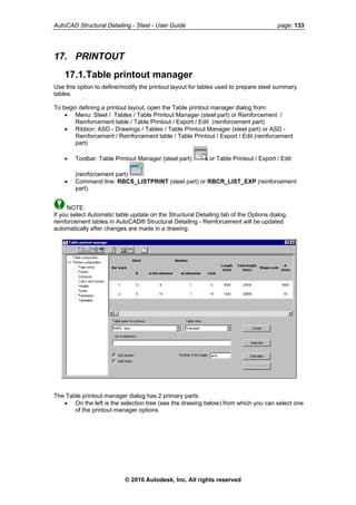 AutoCAD Structural Detailing - Steel - User Guide page: 133
17. PRINTOUT
17.1.Table printout manager
Use this option to define/modify the printout layout for tables used to prepare steel summary
tables.
To begin defining a printout layout, open the Table printout manager dialog from:
• Menu: Steel / Tables / Table Printout Manager (steel part) or Reinforcement /
Reinforcement table / Table Printout / Export / Edit (reinforcement part)
• Ribbon: ASD - Drawings / Tables / Table Printout Manager (steel part) or ASD -
Reinforcement / Reinforcement table / Table Printout / Export / Edit (reinforcement
part)
• Toolbar: Table Printout Manager (steel part) or Table Printout / Export / Edit
(reinforcement part)
• Command line: RBCS_LISTPRINT (steel part) or RBCR_LIST_EXP (reinforcement
part).
NOTE:
If you select Automatic table update on the Structural Detailing tab of the Options dialog,
reinforcement tables in AutoCAD® Structural Detailing - Reinforcement will be updated
automatically after changes are made in a drawing.
The Table printout manager dialog has 2 primary parts:
• On the left is the selection tree (see the drawing below) from which you can select one
of the printout manager options
© 2010 Autodesk, Inc. All rights reserved
 