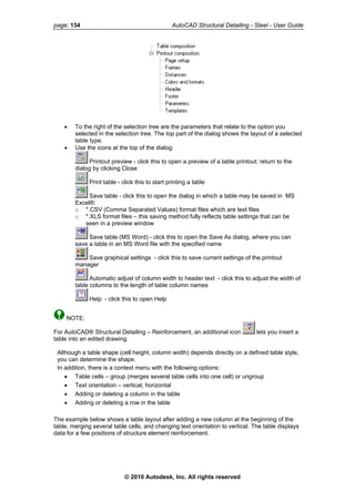 page: 134 AutoCAD Structural Detailing - Steel - User Guide
• To the right of the selection tree are the parameters that relate to the option you
selected in the selection tree. The top part of the dialog shows the layout of a selected
table type.
• Use the icons at the top of the dialog:
Printout preview - click this to open a preview of a table printout; return to the
dialog by clicking Close
Print table - click this to start printing a table
Save table - click this to open the dialog in which a table may be saved in MS
Excel®:
o *.CSV (Comma Separated Values) format files which are text files
o *.XLS format files – this saving method fully reflects table settings that can be
seen in a preview window
Save table (MS Word) - click this to open the Save As dialog, where you can
save a table in an MS Word file with the specified name
Save graphical settings - click this to save current settings of the printout
manager
Automatic adjust of column width to header text - click this to adjust the width of
table columns to the length of table column names
Help - click this to open Help
NOTE:
For AutoCAD® Structural Detailing – Reinforcement, an additional icon lets you insert a
table into an edited drawing.
Although a table shape (cell height, column width) depends directly on a defined table style,
you can determine the shape.
In addition, there is a context menu with the following options:
• Table cells – group (merges several table cells into one cell) or ungroup
• Text orientation – vertical, horizontal
• Adding or deleting a column in the table
• Adding or deleting a row in the table
The example below shows a table layout after adding a new column at the beginning of the
table, merging several table cells, and changing text orientation to vertical. The table displays
data for a few positions of structure element reinforcement.
© 2010 Autodesk, Inc. All rights reserved
 
