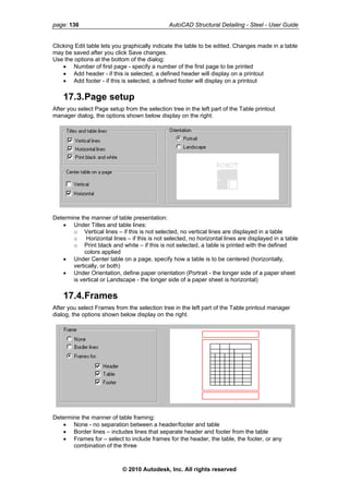 page: 136 AutoCAD Structural Detailing - Steel - User Guide
Clicking Edit table lets you graphically indicate the table to be edited. Changes made in a table
may be saved after you click Save changes.
Use the options at the bottom of the dialog:
• Number of first page - specify a number of the first page to be printed
• Add header - if this is selected, a defined header will display on a printout
• Add footer - if this is selected, a defined footer will display on a printout
17.3.Page setup
After you select Page setup from the selection tree in the left part of the Table printout
manager dialog, the options shown below display on the right.
Determine the manner of table presentation:
• Under Titles and table lines:
o Vertical lines – if this is not selected, no vertical lines are displayed in a table
o Horizontal lines – if this is not selected, no horizontal lines are displayed in a table
o Print black and white – if this is not selected, a table is printed with the defined
colors applied
• Under Center table on a page, specify how a table is to be centered (horizontally,
vertically, or both)
• Under Orientation, define paper orientation (Portrait - the longer side of a paper sheet
is vertical or Landscape - the longer side of a paper sheet is horizontal)
17.4.Frames
After you select Frames from the selection tree in the left part of the Table printout manager
dialog, the options shown below display on the right.
Determine the manner of table framing:
• None - no separation between a header/footer and table
• Border lines – includes lines that separate header and footer from the table
• Frames for – select to include frames for the header, the table, the footer, or any
combination of the three
© 2010 Autodesk, Inc. All rights reserved
 