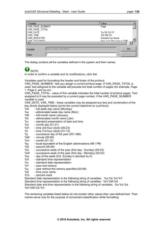 AutoCAD Structural Detailing - Steel - User Guide page: 139
The dialog contains all the variables defined in the system and their names.
NOTE:
In order to confirm a variable and its modifications, click Set.
Variables used for formatting the header and footer of the printout:
VAR_PAGE_NUMBER - lets you assign a current printout page. If VAR_PAGE_TOTAL is
used, text assigned to the variable will precede the total number of pages (for example, Page
1, Page 2, and so on)
VAR_PAGE_TOTAL - value of this variable indicates the total number of printout pages. Text
assigned to it may be preceded by a current page number, if the VAR_PAGE_NUMBER
variable is used.
VAR_DATE, VAR_TIME - these variables may be assigned any text and combination of the
key words displayed below (prints the current date/time on a printout):
%A - full week day name (Monday)
%a - abbreviated week day name (Mon)
%B - full month name (January)
%b - abbreviated month name (Jan)
%c - standard presentation of date and time
%d - month day (01-31)
%H - time (24-hour clock) (00-23)
%I - time (12-hour clock) (01-12)
%j - successive day of the year (001-366)
%M - minute (00-59)
%m - month (01-12)
%p - local equivalent of the English abbreviations AM / PM
%S - second (00-59)
%U - successive week of the year (first day - Sunday) (00-53)
%W - successive week of the year (first day - Monday) (00-53)
%w - day of the week (0-6, Sunday is denoted by 0)
%X - standard time representation
%x - standard date representation
%Y - year and century
%y - year without the century specified (00-99)
%Z - time zone name
%% - percent mark
Standard date representation is the following string of variables: %a %b %d %Y
Standard time representation is the following string of variables: %H:%M:%S
Standard date and time representation is the following string of variables: %a %b %d
%H:%M:%S %Y.
The remaining variables listed below do not contain other values than user-defined text. Their
names serve only for the purpose of convenient classification while formatting.
© 2010 Autodesk, Inc. All rights reserved
 