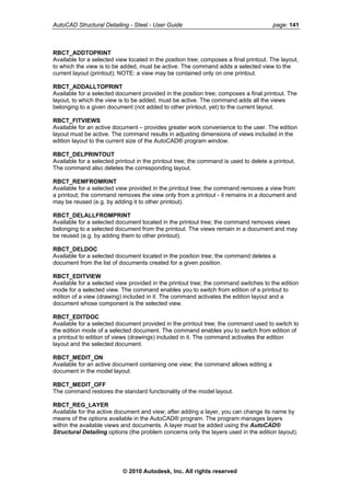 AutoCAD Structural Detailing - Steel - User Guide page: 141
RBCT_ADDTOPRINT
Available for a selected view located in the position tree; composes a final printout. The layout,
to which the view is to be added, must be active. The command adds a selected view to the
current layout (printout); NOTE: a view may be contained only on one printout.
RBCT_ADDALLTOPRINT
Available for a selected document provided in the position tree; composes a final printout. The
layout, to which the view is to be added, must be active. The command adds all the views
belonging to a given document (not added to other printout, yet) to the current layout.
RBCT_FITVIEWS
Available for an active document – provides greater work convenience to the user. The edition
layout must be active. The command results in adjusting dimensions of views included in the
edition layout to the current size of the AutoCAD® program window.
RBCT_DELPRINTOUT
Available for a selected printout in the printout tree; the command is used to delete a printout.
The command also deletes the corresponding layout.
RBCT_REMFROMRINT
Available for a selected view provided in the printout tree; the command removes a view from
a printout; the command removes the view only from a printout - it remains in a document and
may be reused (e.g. by adding it to other printout).
RBCT_DELALLFROMPRINT
Available for a selected document located in the printout tree; the command removes views
belonging to a selected document from the printout. The views remain in a document and may
be reused (e.g. by adding them to other printout).
RBCT_DELDOC
Available for a selected document located in the position tree; the command deletes a
document from the list of documents created for a given position.
RBCT_EDITVIEW
Available for a selected view provided in the printout tree; the command switches to the edition
mode for a selected view. The command enables you to switch from edition of a printout to
edition of a view (drawing) included in it. The command activates the edition layout and a
document whose component is the selected view.
RBCT_EDITDOC
Available for a selected document provided in the printout tree; the command used to switch to
the edition mode of a selected document. The command enables you to switch from edition of
a printout to edition of views (drawings) included in it. The command activates the edition
layout and the selected document.
RBCT_MEDIT_ON
Available for an active document containing one view; the command allows editing a
document in the model layout.
RBCT_MEDIT_OFF
The command restores the standard functionality of the model layout.
RBCT_REG_LAYER
Available for the active document and view; after adding a layer, you can change its name by
means of the options available in the AutoCAD® program. The program manages layers
within the available views and documents. A layer must be added using the AutoCAD®
Structural Detailing options (the problem concerns only the layers used in the edition layout).
© 2010 Autodesk, Inc. All rights reserved
 