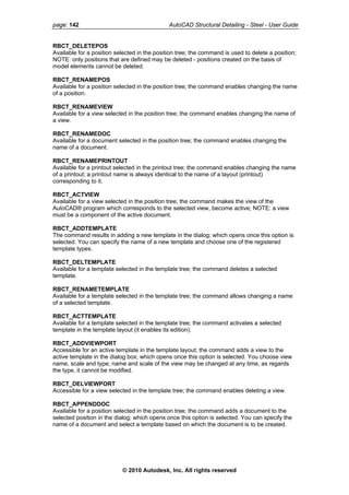 page: 142 AutoCAD Structural Detailing - Steel - User Guide
RBCT_DELETEPOS
Available for a position selected in the position tree; the command is used to delete a position;
NOTE: only positions that are defined may be deleted - positions created on the basis of
model elements cannot be deleted.
RBCT_RENAMEPOS
Available for a position selected in the position tree; the command enables changing the name
of a position.
RBCT_RENAMEVIEW
Available for a view selected in the position tree; the command enables changing the name of
a view.
RBCT_RENAMEDOC
Available for a document selected in the position tree; the command enables changing the
name of a document.
RBCT_RENAMEPRINTOUT
Available for a printout selected in the printout tree; the command enables changing the name
of a printout; a printout name is always identical to the name of a layout (printout)
corresponding to it.
RBCT_ACTVIEW
Available for a view selected in the position tree; the command makes the view of the
AutoCAD® program which corresponds to the selected view, become active; NOTE: a view
must be a component of the active document.
RBCT_ADDTEMPLATE
The command results in adding a new template in the dialog; which opens once this option is
selected. You can specify the name of a new template and choose one of the registered
template types.
RBCT_DELTEMPLATE
Available for a template selected in the template tree; the command deletes a selected
template.
RBCT_RENAMETEMPLATE
Available for a template selected in the template tree; the command allows changing a name
of a selected template.
RBCT_ACTTEMPLATE
Available for a template selected in the template tree; the command activates a selected
template in the template layout (it enables its edition).
RBCT_ADDVIEWPORT
Accessible for an active template in the template layout; the command adds a view to the
active template in the dialog box; which opens once this option is selected. You choose view
name, scale and type; name and scale of the view may be changed at any time, as regards
the type, it cannot be modified.
RBCT_DELVIEWPORT
Accessible for a view selected in the template tree; the command enables deleting a view.
RBCT_APPENDDOC
Available for a position selected in the position tree; the command adds a document to the
selected position in the dialog; which opens once this option is selected. You can specify the
name of a document and select a template based on which the document is to be created.
© 2010 Autodesk, Inc. All rights reserved
 