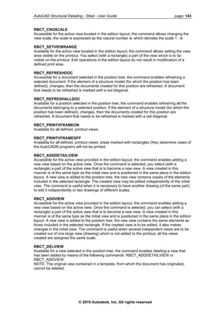 AutoCAD Structural Detailing - Steel - User Guide page: 143
RBCT_CNGSCALE
Accessible for the active view located in the edition layout; the command allows changing the
view scale; the scale is expressed as the natural number n, which denotes the scale 1 : n.
RBCT_SETVIEWRANGE
Available for the active view located in the edition layout; the command allows setting the view
area visible on the printout. You select (with a rectangle) a part of the view which is to be
visible on the printout. Edit operations in the edition layout do not result in modification of a
defined print area.
RBCT_REFRESHDOC
Accessible for a document selected in the position tree; the command enables refreshing a
selected document. If the element of a structure model (for which the position has been
defined), changes, then the documents created for this position are refreshed. A document
that needs to be refreshed is marked with a red diagonal.
RBCT_REFRESHALLDOC
Available for a position selected in the position tree; the command enables refreshing all the
documents belonging to a selected position. If the element of a structure model (for which the
position has been defined), changes, then the documents created for this position are
refreshed. A document that needs to be refreshed is marked with a red diagonal.
RBCT_PRINTVFRAMEON
Available for all defined, printout views.
RBCT_PRINTVFRAMEOFF
Available for all defined, printout views; areas marked with rectangles (they determine views of
the AutoCAD® program) will not be printed.
RBCT_ADDDETAILVIEW
Accessible for the active view provided in the edition layout; the command enables adding a
new view based on the active view. Once the command is selected, you select (with a
rectangle) a part of the active view that is to become a new view. A view created in this
manner is of the same type as the initial view and is positioned in the same place in the edition
layout. A new view is added to the position tree; the new view contains copies of the elements
included in the selected rectangle. The created view may be edited independently of the initial
view. The command is useful when it is necessary to have another drawing (of the same part)
to edit it independently or two drawings of different scales.
RBCT_ADDVIEW
Accessible for the active view provided in the edition layout; the command enables adding a
new view based on the active view. Once the command is selected, you can select (with a
rectangle) a part of the active view that is to become a new view. A view created in this
manner is of the same type as the initial view and is positioned in the same place in the edition
layout. A new view is added to the position tree; the new view contains the same elements as
those included in the selected rectangle. If the created view is to be edited; it also makes
changes in the initial view. The command is useful when several independent views are to be
created out of one large view (drawing) which is not added to the printout; all the views
created are assigned the same scale.
RBCT_DELVIEW
Available for a view selected in the position tree; the command enables deleting a view that
has been added by means of the following commands: RBCT_ADDDETAILVIEW or
RBCT_ADDVIEW.
NOTE: The original view contained in a template, from which the document has originated,
cannot be deleted.
© 2010 Autodesk, Inc. All rights reserved
 