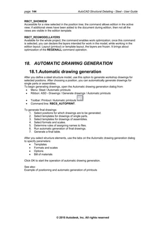 page: 144 AutoCAD Structural Detailing - Steel - User Guide
RBCT_SHOWIEW
Accessible for a view selected in the position tree; the command allows edition in the active
view; if additional views have been added to the document during edition, then not all the
views are visible in the edition template.
RBCT_REGMODELLAYERS
Available for the whole project; the command enables work optimization; once this command
is selected, you can declare the layers intended for work in the model; while working in the
edition layout. Layout (printout) or template layout, the layers are frozen. It brings about
optimization of the REGENALL command operation.
18. AUTOMATIC DRAWING GENERATION
18.1.Automatic drawing generation
After you define a steel structure model, use this option to generate workshop drawings for
selected positions. After choosing a position, you can automatically generate drawings for
single parts or assemblies.
To begin generating drawings, open the Automatic drawing generation dialog from:
• Menu: Steel / Automatic printouts
• Ribbon: ASD - Drawings / Generate drawings / Automatic printouts
• Toolbar: Printout / Automatic printouts
• Command line: RBCS_AUTOPRINT.
To generate final drawings:
1. Select positions for which drawings are to be generated.
2. Select templates for drawings of single parts.
3. Select templates for drawings of assemblies.
4. Select formats and scales.
5. Determine rules of assigning names to files.
6. Run automatic generation of final drawings.
7. Generate a final table.
After you select structure elements, use the tabs on the Automatic drawing generation dialog
to specify parameters:
• Templates
• Formats and scales
• Options
• Bill of materials
Click OK to start the operation of automatic drawing generation.
See also:
Example of positioning and automatic generation of printouts
© 2010 Autodesk, Inc. All rights reserved
 