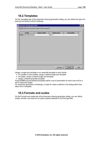 AutoCAD Structural Detailing - Steel - User Guide page: 145
18.2.Templates
On the Templates tab of the Automatic drawing generation dialog, you can define the type of a
part and the family to which it belongs.
Assign a single part template or an assembly template to each family:
• For profiles or bent profiles, assign a default single part template.
• For plates, assign a default single part template.
• Assign a default assembly template.
AutoCAD®Structural Detailing templates define a set of parameters for each view and for a
set of views and scales.
For automatic generation of drawings, a scale for views is defined in the dialog rather than
taken from a template.
18.3.Formats and scales
On the Formats and scales tab of the Automatic drawing generation dialog, you can define
scales, formats, and views for an option (object) selected in the Part type field.
© 2010 Autodesk, Inc. All rights reserved
 