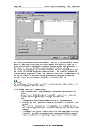 page: 146 AutoCAD Structural Detailing - Steel - User Guide
For Scales, you can define scale values between 0.1 and 500. To add a scale value, click the
+ button. Click the – button to delete the currently selected scale value from the list. If you
select Automatic scale, the Scales field is no longer available, and the scale is calculated by
the software in such a way that it lays out the drawings on the printout optimally.
For Formats, you can specify any number of template files. To add a template to the list, click
the + button (an additional dialog opens, where you select a *.dwt format file). To delete the
currently selected template from the list, click the – button. After you choose a template on the
list, you can click the ↑ ↓ buttons to move the template up or down in the list. When you
generate views of parts, templates are viewed from top to bottom of the list.
NOTE:
For templates used for automatic printouts, it is necessary to specify the Layout option in the
definition of the plot area in the plot settings.
Under Arrange views, specify view parameters:
• Distance between views – distance between views as they are displayed on the
printout
• Number of views (left) and number of views (right) – number of views (sections)
located in the drawing to the left or to the right of the front view.
• Mode
o Single position –select this to place each position in a separate drawing.
o Assembly and parts - select this to display all components of an assembly in one
printout.
o Many positions – after you select a format, positions are arranged in drawings so
that each drawing contains many positions and all the positions are included in the
drawings.
o Templates of plate marking (T-line) – in this mode, plate drawings will be made in
the scale 1:1 and will be arranged so that the maximum use of drawing space is
ensured (positions not corresponding to plates are ignored in this work mode).
© 2010 Autodesk, Inc. All rights reserved
 