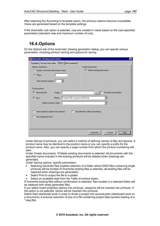 AutoCAD Structural Detailing - Steel - User Guide page: 147
After selecting the According to template option, the previous options become unavailable.
Views are generated based on the template settings.
If the Automatic cuts option is selected, cuts are created in views based on the user-specified
parameters (standard view and maximum number of cuts).
18.4.Options
On the Options tab of the Automatic drawing generation dialog, you can specify various
parameters, including printout naming and options for saving.
Under Names of printouts, you can select a method of defining names of files and layouts. A
printout name may be identical to the position name or you can specify a prefix for the
printout name. Also, you can specify a page number from which the printout numbering will
start.
Under Create documents, If Delete existing documents is selected, all documents with the
specified name included in the existing printouts will be deleted when drawings are
generated.
Under Saving options, specify parameters:
• Selecting Generate files enables selection of a folder where DWG files containing single
printouts will be located (if Overwrite existing files is selected, all existing files will be
replaced when drawings are generated).
• Select Print to output the file to a plotter.
• Select an available style from the Table of printout styles.
If Overwrite existing files without confirmation is selected, files located in a selected folder will
be replaced with newly generated files.
If you select Insert projection planes into printouts, viewports will be inserted into printouts. If
the option is not selected, blocks will be inserted into printouts.
Select Start distributed work in order to divide a project into several parts (distributed work on
a document); it ensures reduction of size of a file containing project data (quicker loading of a
*.dwg file).
© 2010 Autodesk, Inc. All rights reserved
 