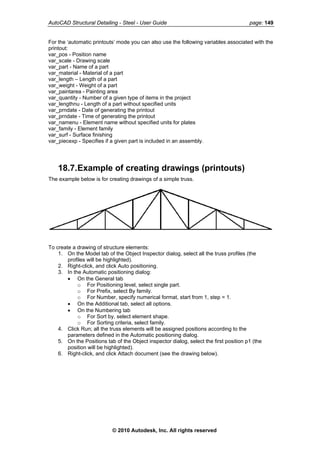 AutoCAD Structural Detailing - Steel - User Guide page: 149
For the ‘automatic printouts’ mode you can also use the following variables associated with the
printout:
var_pos - Position name
var_scale - Drawing scale
var_part - Name of a part
var_material - Material of a part
var_length – Length of a part
var_weight - Weight of a part
var_paintarea - Painting area
var_quantity - Number of a given type of items in the project
var_lengthnu - Length of a part without specified units
var_prndate - Date of generating the printout
var_prndate - Time of generating the printout
var_namenu - Element name without specified units for plates
var_family - Element family
var_surf - Surface finishing
var_piecexp - Specifies if a given part is included in an assembly.
18.7.Example of creating drawings (printouts)
The example below is for creating drawings of a simple truss.
To create a drawing of structure elements:
1. On the Model tab of the Object Inspector dialog, select all the truss profiles (the
profiles will be highlighted).
2. Right-click, and click Auto positioning.
3. In the Automatic positioning dialog:
• On the General tab
o For Positioning level, select single part.
o For Prefix, select By family.
o For Number, specify numerical format, start from 1, step = 1.
• On the Additional tab, select all options.
• On the Numbering tab
o For Sort by, select element shape.
o For Sorting criteria, select family.
4. Click Run; all the truss elements will be assigned positions according to the
parameters defined in the Automatic positioning dialog.
5. On the Positions tab of the Object inspector dialog, select the first position p1 (the
position will be highlighted).
6. Right-click, and click Attach document (see the drawing below).
© 2010 Autodesk, Inc. All rights reserved
 