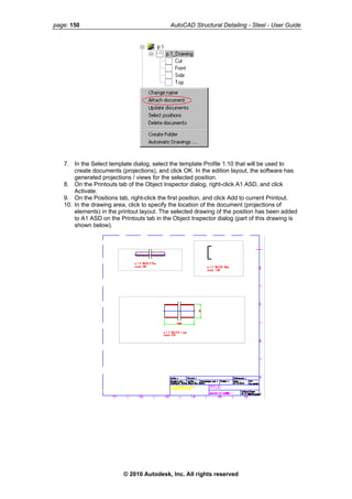 page: 150 AutoCAD Structural Detailing - Steel - User Guide
7. In the Select template dialog, select the template Profile 1:10 that will be used to
create documents (projections), and click OK. In the edition layout, the software has
generated projections / views for the selected position.
8. On the Printouts tab of the Object Inspector dialog, right-click A1 ASD, and click
Activate.
9. On the Positions tab, right-click the first position, and click Add to current Printout.
10. In the drawing area, click to specify the location of the document (projections of
elements) in the printout layout. The selected drawing of the position has been added
to A1 ASD on the Printouts tab in the Object Inspector dialog (part of this drawing is
shown below).
© 2010 Autodesk, Inc. All rights reserved
 