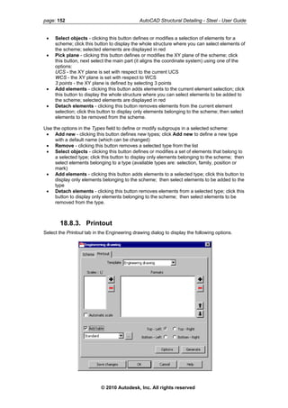 page: 152 AutoCAD Structural Detailing - Steel - User Guide
• Select objects - clicking this button defines or modifies a selection of elements for a
scheme; click this button to display the whole structure where you can select elements of
the scheme; selected elements are displayed in red
• Pick plane - clicking this button defines or modifies the XY plane of the scheme; click
this button, next select the main part (it aligns the coordinate system) using one of the
options:
UCS - the XY plane is set with respect to the current UCS
WCS - the XY plane is set with respect to WCS
3 points - the XY plane is defined by selecting 3 points
• Add elements - clicking this button adds elements to the current element selection; click
this button to display the whole structure where you can select elements to be added to
the scheme; selected elements are displayed in red
• Detach elements - clicking this button removes elements from the current element
selection; click this button to display only elements belonging to the scheme; then select
elements to be removed from the scheme.
Use the options in the Types field to define or modify subgroups in a selected scheme:
• Add new - clicking this button defines new types; click Add new to define a new type
with a default name (which can be changed)
• Remove - clicking this button removes a selected type from the list
• Select objects - clicking this button defines or modifies a set of elements that belong to
a selected type; click this button to display only elements belonging to the scheme; then
select elements belonging to a type (available types are: selection, family, position or
mark)
• Add elements - clicking this button adds elements to a selected type; click this button to
display only elements belonging to the scheme; then select elements to be added to the
type
• Detach elements - clicking this button removes elements from a selected type; click this
button to display only elements belonging to the scheme; then select elements to be
removed from the type.
18.8.3. Printout
Select the Printout tab in the Engineering drawing dialog to display the following options.
© 2010 Autodesk, Inc. All rights reserved
 