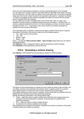 AutoCAD Structural Detailing - Steel - User Guide page: 153
At the top of the dialog select a template; a printout is generated based on this template.
You can define any number of values in the Scales field; the allowable scale values are those
from the interval 0.1 and 500. Click + to define a new scale value; click – to remove a selected
scale value from the list. Under this field is the Automatic scale options; if selected, the Scales
1:n field is not available and the software calculates the scale as to ensure that the printout
layout if optimally filled with drawings.
You can define any number of template files in the Formats field. Click + to add a new
template to the list (it opens an additional dialog where you can select a *.dwt file); click – to
remove a selected template from the list. To move a template up or down on the list, select a
template and click ↑ or ↓ , respectively. When views of parts are created, templates are
viewed from top of the list to the bottom.
If the Add table option is selected, a steel summary table is added to the printout; to specify
the position of the table on the printout, select one of the following options:
• Top - Right (corner of the printout)
• Top - Left
• Bottom - Right
• Bottom - Left.
Click (…) to open the Steel summary tables – style manager dialog where you can select a
steel table template.
Click Options to open a dialog with options used for generating a scheme drawing.
Click Generate to start generating a scheme drawing.
18.8.4. Generating a scheme drawing
Click Options in the Engineering drawing dialog to display the following dialog.
The Name of printout field allows you specify the way of defining names of files and tabs; you
can define a printout name identical to the position name or specify a prefix for a printout
name. Below specify a number from which to start numbering the printout pages.
If the Delete existing documents option is selected, all documents with the specified name are
deleted from the existing printouts when generating drawings.
Specify the following parameters in the Saving options field:
• Folder – select this option to select a folder where DWG files with single printouts are
located (if Overwrite existing file is selected, all existing files are replaced when
generating drawings)
• Print – select this option to select a plotter file type
• the selection list includes available printout styles.
After selecting Insert viewports into printouts, viewports are inserted on printouts; if this option
is cleared, blocks are inserted on printouts.
© 2010 Autodesk, Inc. All rights reserved
 