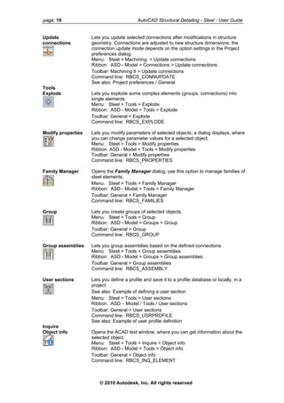 page: 10 AutoCAD Structural Detailing - Steel - User Guide
Update
connections
Lets you update selected connections after modifications in structure
geometry. Connections are adjusted to new structure dimensions; the
connection update mode depends on the option settings in the Project
preferences dialog.
Menu: Steel > Machining > Update connections
Ribbon: ASD - Model > Connections > Update connections
Toolbar: Machining II > Update connections
Command line: RBCS_CONNUPDATE
See also: Project preferences / General
Tools
Explode Lets you explode some complex elements (groups, connections) into
single elements.
Menu: Steel > Tools > Explode
Ribbon: ASD - Model > Tools > Explode
Toolbar: General > Explode
Command line: RBCS_EXPLODE
Modify properties Lets you modify parameters of selected objects; a dialog displays, where
you can change parameter values for a selected object.
Menu: Steel > Tools > Modify properties
Ribbon: ASD - Model > Tools > Modify properties
Toolbar: General > Modify properties
Command line: RBCS_PROPERTIES
Family Manager Opens the Family Manager dialog; use this option to manage families of
steel elements.
Menu: Steel > Tools > Family Manager
Ribbon: ASD - Model > Tools > Family Manager
Toolbar: General > Family Manager
Command line: RBCS_FAMILIES
Group Lets you create groups of selected objects.
Menu: Steel > Tools > Group
Ribbon: ASD - Model > Groups > Group
Toolbar: General > Group
Command line: RBCS_GROUP
Group assemblies Lets you group assemblies based on the defined connections.
Menu: Steel > Tools > Group assemblies
Ribbon: ASD - Model > Groups > Group assemblies
Toolbar: General > Group assemblies
Command line: RBCS_ASSEMBLY
User sections Lets you define a profile and save it to a profile database or locally, in a
project.
See also: Example of defining a user section
Menu: Steel > Tools > User sections
Ribbon: ASD – Model / Tools / User sections
Toolbar: General > User sections
Command line: RBCS_USRPROFILE
See also: Example of user profile definition
Inquire
Object info Opens the ACAD text window, where you can get information about the
selected object.
Menu: Steel > Tools > Inquire > Object info
Ribbon: ASD - Model > Tools > Object info
Toolbar: General > Object info
Command line: RBCS_INQ_ELEMENT
© 2010 Autodesk, Inc. All rights reserved
 