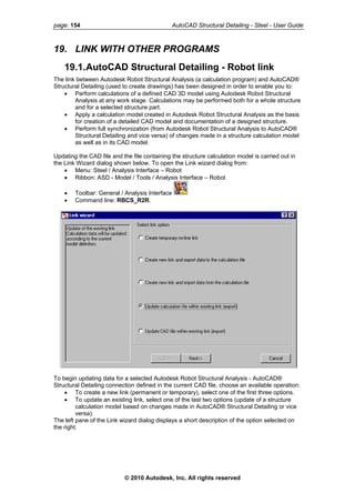 page: 154 AutoCAD Structural Detailing - Steel - User Guide
19. LINK WITH OTHER PROGRAMS
19.1.AutoCAD Structural Detailing - Robot link
The link between Autodesk Robot Structural Analysis (a calculation program) and AutoCAD®
Structural Detailing (used to create drawings) has been designed in order to enable you to:
• Perform calculations of a defined CAD 3D model using Autodesk Robot Structural
Analysis at any work stage. Calculations may be performed both for a whole structure
and for a selected structure part.
• Apply a calculation model created in Autodesk Robot Structural Analysis as the basis
for creation of a detailed CAD model and documentation of a designed structure.
• Perform full synchronization (from Autodesk Robot Structural Analysis to AutoCAD®
Structural Detailing and vice versa) of changes made in a structure calculation model
as well as in its CAD model.
Updating the CAD file and the file containing the structure calculation model is carried out in
the Link Wizard dialog shown below. To open the Link wizard dialog from:
• Menu: Steel / Analysis Interface – Robot
• Ribbon: ASD - Model / Tools / Analysis Interface – Robot
• Toolbar: General / Analysis Interface
• Command line: RBCS_R2R.
To begin updating data for a selected Autodesk Robot Structural Analysis - AutoCAD®
Structural Detailing connection defined in the current CAD file, choose an available operation:
• To create a new link (permanent or temporary), select one of the first three options.
• To update an existing link, select one of the last two options (update of a structure
calculation model based on changes made in AutoCAD® Structural Detailing or vice
versa).
The left pane of the Link wizard dialog displays a short description of the option selected on
the right.
© 2010 Autodesk, Inc. All rights reserved
 