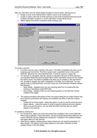 AutoCAD Structural Detailing - Steel - User Guide page: 155
After you click Next, the Link wizard dialog changes as shown below, allowing you to:
• Assign a name of the defined link or select a name of the existing link
• Create or select a file with an RTD extension (a file of the Autodesk Robot Structural
Analysis calculation program) in which calculation results will be saved
• Select objects that will be considered while creating a link.
To create a new link:
• For Enter new link name, specify a link name. This field is available only when you’re
creating a permanent link. The link is saved under a specified name in the current
DWG file. Because the name identifies links, it must be unique in a given file.
• For Set path to calculation data file, specify a calculation file with an RTD extension
(an Autodesk Robot Structural Analysis file) to which calculation results for the created
link will be saved. This field is available only when you’re creating a new permanent
link. As data is updated, the path is displayed in the field, but is read-only. You can
specify a file by clicking Browse, and then using one of the standard Windows dialogs
that displays:
o Open dialog – displays when you are importing data from an existing file that
contains a calculation model (RTD file).
o Save dialog – displays when you are exporting data to a new file that is being
created at this stage.
• The options provided at the bottom of the Link wizard dialog let you select objects that
are to be link components (the options are available only when a new link is being
created):
o Create link for entire model – select this option in order to use the entire structure
o Select objects - select this option in order to specify individual structure objects.
When you use this option, you can click the button that then lets you select
objects in the drawing.
To update an existing link:
• For Choose link, select one of the permanent links available in the current DWG file.
After a link is selected, it becomes active. The list of all permanent links defined in the
current DWG file may be viewed (and configured, if needed) in the additional dialog
that opens after you click See list.
• Click Next to display a dialog (shown below) where you can specify parameters of
data transfer. The options in this dialog depend on the option (direction of data
update) chosen in the first dialog.
© 2010 Autodesk, Inc. All rights reserved
 