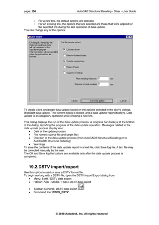 page: 156 AutoCAD Structural Detailing - Steel - User Guide
o For a new link, the default options are selected.
o For an existing link, the options that are selected are those that were applied for
the selected link during the last operation of data update.
You can change any of the options.
To create a link and begin data update based on the options selected in the above dialogs,
clickStart data update. The current dialog is closed, and a data update report displays. Data
update is an obligatory operation while creating a new link.
This dialog displays the run of the data update process. A progress bar displays at the bottom
of the dialog, reporting the progress of the data update operation. Messages related to the
data update process display also:
• Date of the update process
• File names (source file and target file)
• Direction of the data update process (from AutoCAD® Structural Detailing or to
AutoCAD® Structural Detailing)
• Warnings
To save the contents of the data update report in a text file, click Save log file. A text file may
be corrected manually by the user.
The OK and Save log file buttons are available only after the data update process is
completed.
19.2.DSTV import/export
Use this option to read or save a DSTV format file.
To begin working with a DSTV file, open the DSTV Import/Export dialog from:
• Menu: Steel / DSTV data export
• Ribbon: ASD - Model / Tools / DSTV data export
• Toolbar: General / DSTV data export
• Command line: RBCS_DSTV.
© 2010 Autodesk, Inc. All rights reserved
 