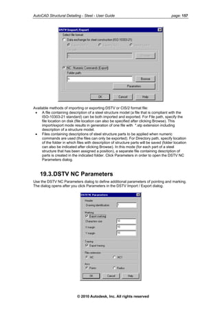 AutoCAD Structural Detailing - Steel - User Guide page: 157
Available methods of importing or exporting DSTV or CIS/2 format file:
• A file containing description of a steel structure model (a file that is compliant with the
ISO-10303-21 standard) can be both imported and exported. For File path, specify the
file location on disk (file location can also be specified after clicking Browse). This
import/export mode results in generation of one file with *.stp extension including
description of a structure model.
• Files containing descriptions of steel structure parts to be applied when numeric
commands are used (the files can only be exported). For Directory path, specify location
of the folder in which files with description of structure parts will be saved (folder location
can also be indicated after clicking Browse). In this mode (for each part of a steel
structure that has been assigned a position), a separate file containing description of
parts is created in the indicated folder. Click Parameters in order to open the DSTV NC
Parameters dialog.
19.3.DSTV NC Parameters
Use the DSTV NC Parameters dialog to define additional parameters of pointing and marking.
The dialog opens after you click Parameters in the DSTV Import / Export dialog.
© 2010 Autodesk, Inc. All rights reserved
 