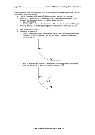 page: 158 AutoCAD Structural Detailing - Steel - User Guide
In descriptions of steel structure parts, used in the numeric control of machine tools, you can
provide the following parameters:
• Header – a drawing will be identified by means of a specified text / number
• Marking – if Export marking is selected, the marking block will be included in the
exported file. Specify parameters of marking a steel element
o Size of characters
o Position of the point where a description will be inserted (X margin and Y margin)
• Tracing - if this is selected, the pointing block will be included in the exported file.
• Files extension (NC or NC1)
• Method of arc definition:
o Points - by means of points positioned on the arc. The arc will be approximated
between the beginning point P1 and the end point P2 by segments between
points on the arc.
o Arc - by means of the arc radius. Between the beginning point P1 and the end
point P2, the arc will be defined based on the radius value.
© 2010 Autodesk, Inc. All rights reserved
 